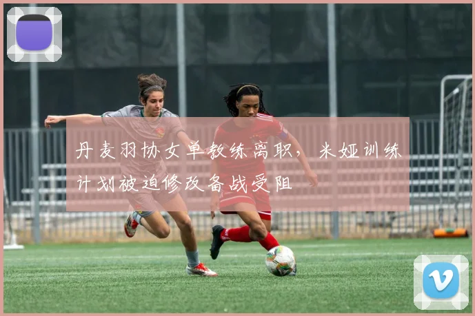 丹麦羽协女单教练离职，米娅训练计划被迫修改备战受阻