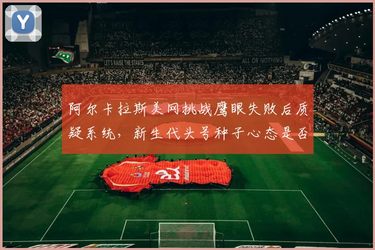 阿尔卡拉斯美网挑战鹰眼失败后质疑系统，新生代头号种子心态是否成隐患？