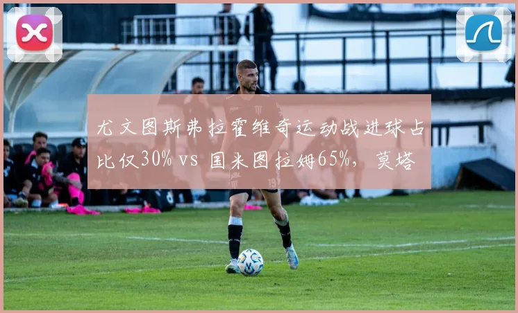 尤文图斯弗拉霍维奇运动战进球占比仅30% vs 国米图拉姆65%，莫塔战术体系依赖点球