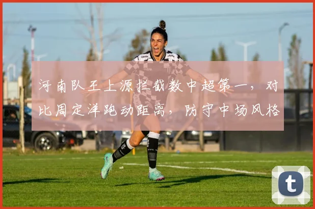 河南队王上源拦截数中超第一，对比周定洋跑动距离，防守中场风格迥异