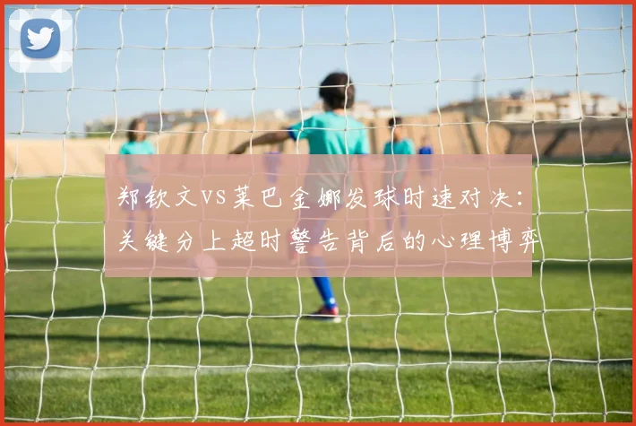 郑钦文vs莱巴金娜发球时速对决：关键分上超时警告背后的心理博弈